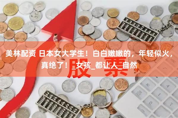 美林配资 日本女大学生！白白嫩嫩的，年轻似火，真绝了！_女孩_都让人_自然