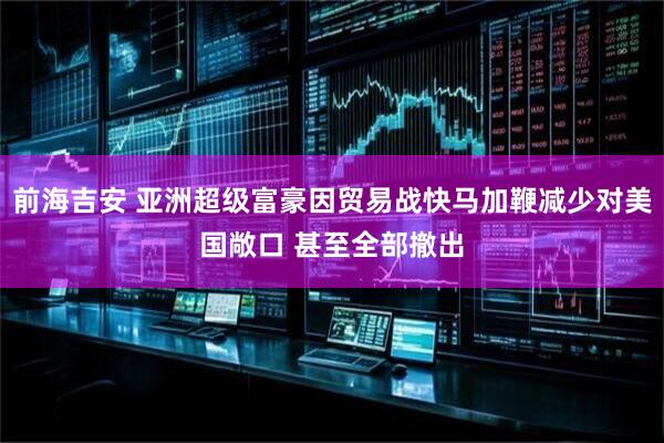 前海吉安 亚洲超级富豪因贸易战快马加鞭减少对美国敞口 甚至全部撤出