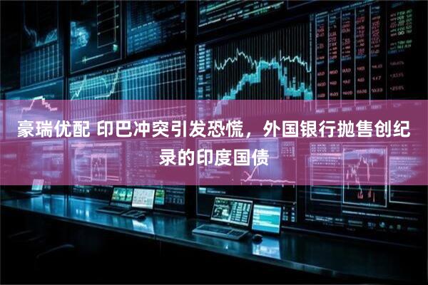 豪瑞优配 印巴冲突引发恐慌，外国银行抛售创纪录的印度国债