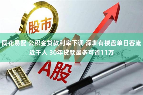 同花易配 公积金贷款利率下调 深圳有楼盘单日客流近千人 30年贷款最多可省11万