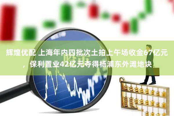 辉煌优配 上海年内四批次土拍上午场收金67亿元，保利置业42亿元夺得杨浦东外滩地块
