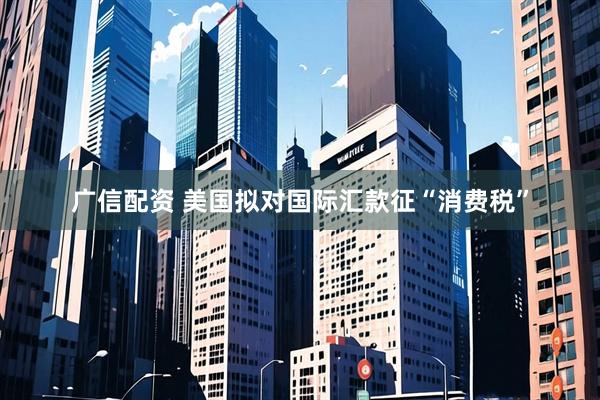 广信配资 美国拟对国际汇款征“消费税”