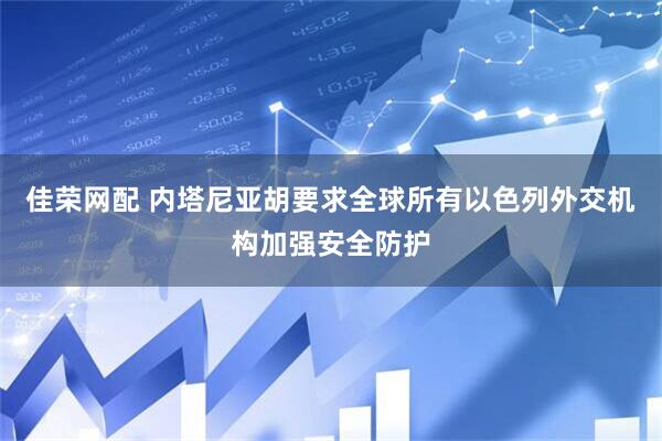 佳荣网配 内塔尼亚胡要求全球所有以色列外交机构加强安全防护