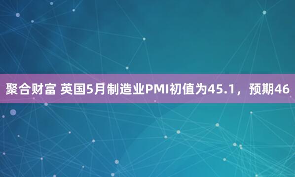 聚合财富 英国5月制造业PMI初值为45.1，预期46