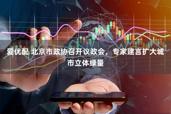 爱优配 北京市政协召开议政会，专家建言扩大城市立体绿量