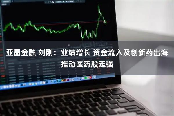 亚晶金融 刘刚：业绩增长 资金流入及创新药出海推动医药股走强