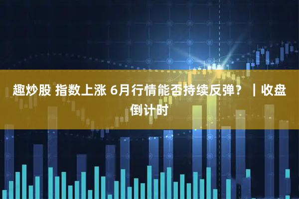 趣炒股 指数上涨 6月行情能否持续反弹？｜收盘倒计时
