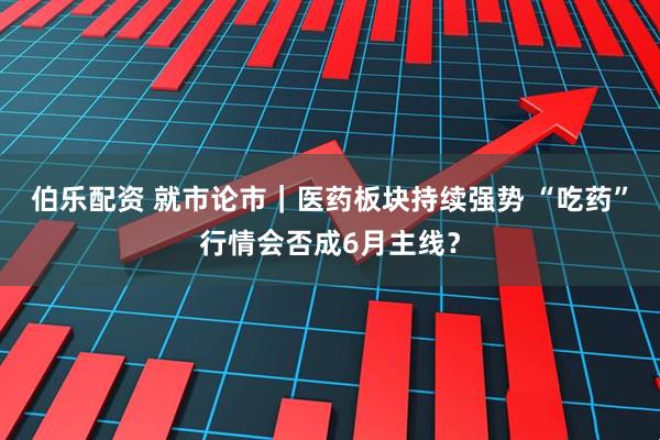 伯乐配资 就市论市｜医药板块持续强势 “吃药”行情会否成6月主线？