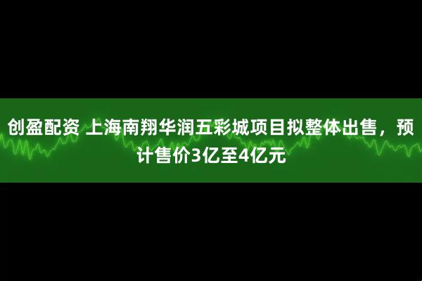 创盈配资 上海南翔华润五彩城项目拟整体出售，预计售价3亿至4亿元