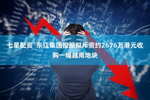 七星配资  东江集团控股拟斥资约2676万港元收购一幅越南地块