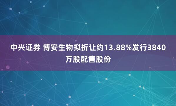 中兴证券 博安生物拟折让约13.88%发行3840万股配售股份