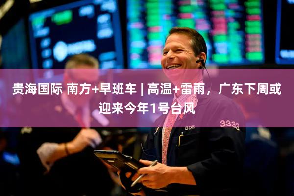 贵海国际 南方+早班车 | 高温+雷雨，广东下周或迎来今年1号台风