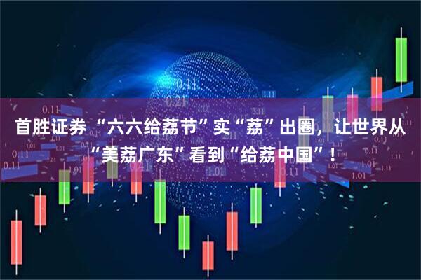 首胜证券 “六六给荔节”实“荔”出圈，让世界从“美荔广东”看到“给荔中国”！