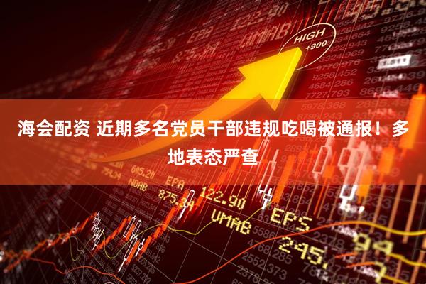 海会配资 近期多名党员干部违规吃喝被通报！多地表态严查