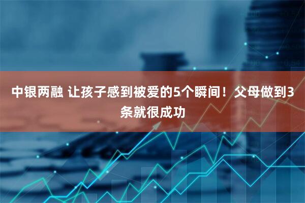 中银两融 让孩子感到被爱的5个瞬间！父母做到3条就很成功