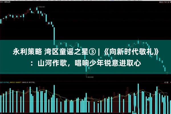 永利策略 湾区童谣之星③ | 《向新时代敬礼》：山河作歌，唱响少年锐意进取心