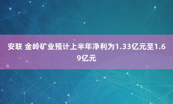 安联 金岭矿业预计上半年净利为1.33亿元至1.69亿元