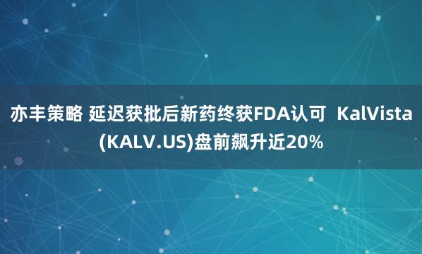 亦丰策略 延迟获批后新药终获FDA认可  KalVista(KALV.US)盘前飙升近20%