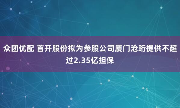 众团优配 首开股份拟为参股公司厦门沧珩提供不超过2.35亿担保