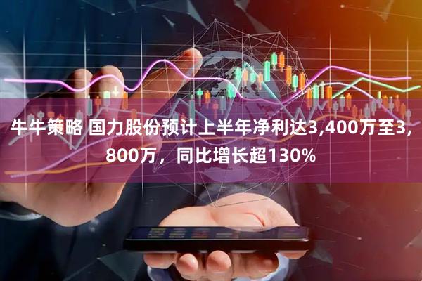 牛牛策略 国力股份预计上半年净利达3,400万至3,800万，同比增长超130%