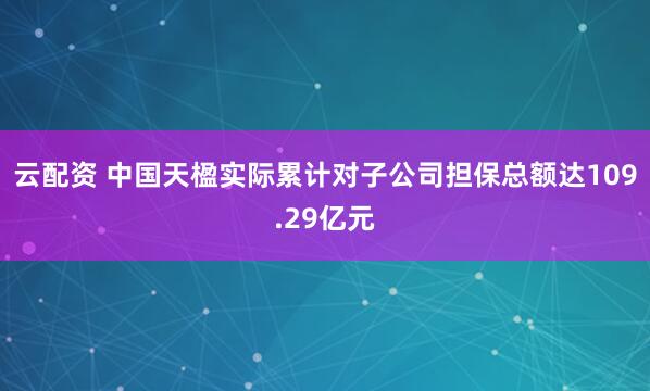 云配资 中国天楹实际累计对子公司担保总额达109.29亿元