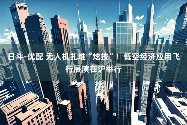 日斗-优配 无人机扎堆“炫技”！低空经济应用飞行展演在沪举行
