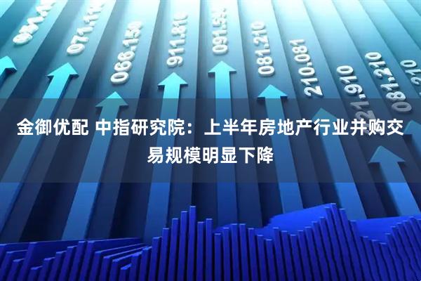 金御优配 中指研究院：上半年房地产行业并购交易规模明显下降