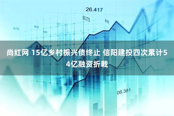 尚红网 15亿乡村振兴债终止 信阳建投四次累计54亿融资折戟