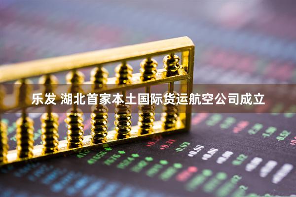 乐发 湖北首家本土国际货运航空公司成立