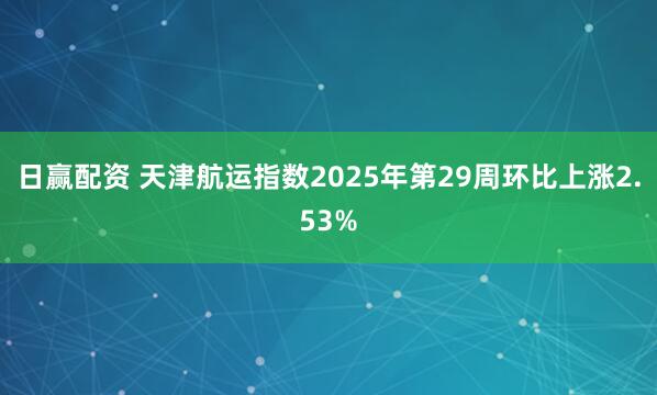 日赢配资 天津航运指数2025年第29周环比上涨2.53%