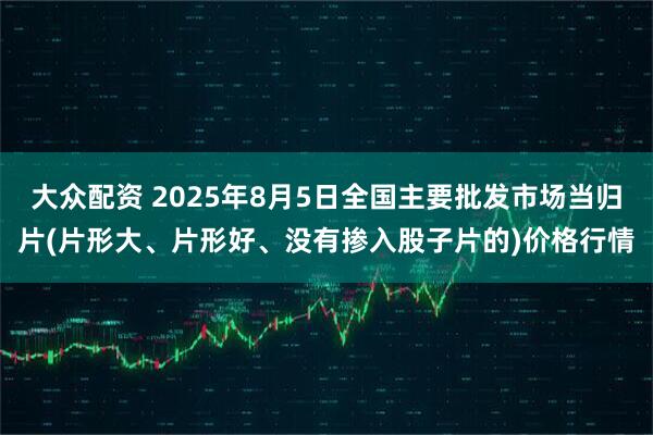 大众配资 2025年8月5日全国主要批发市场当归片(片形大、片形好、没有掺入股子片的)价格行情