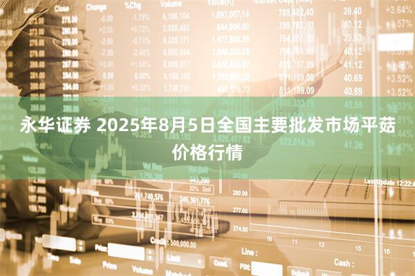 永华证券 2025年8月5日全国主要批发市场平菇价格行情