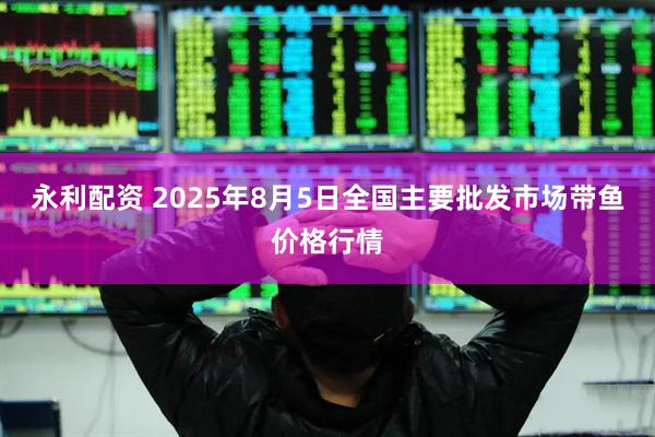 永利配资 2025年8月5日全国主要批发市场带鱼价格行情
