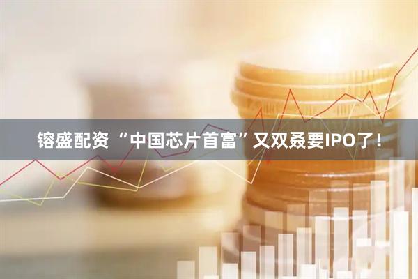 镕盛配资 “中国芯片首富”又双叒要IPO了！