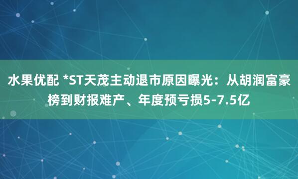 水果优配 *ST天茂主动退市原因曝光：从胡润富豪榜到财报难产、年度预亏损5-7.5亿