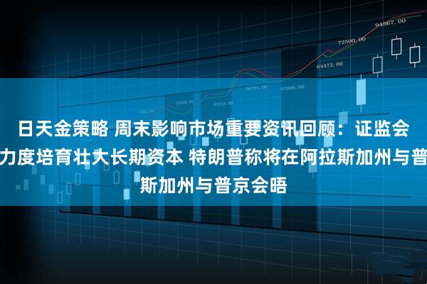 日天金策略 周末影响市场重要资讯回顾：证监会将更大力度培育壮大长期资本 特朗普称将在阿拉斯加州与普京会晤