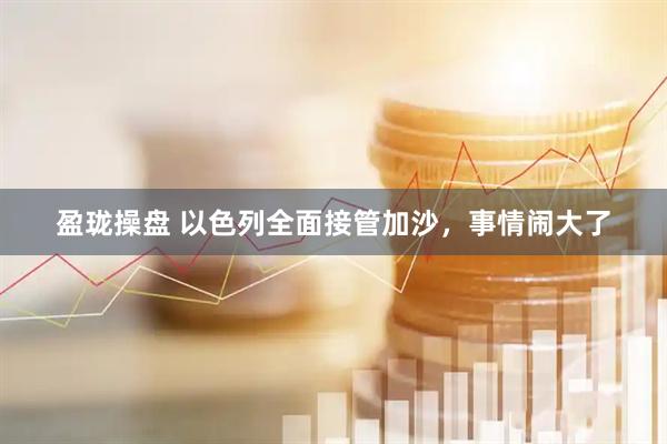 盈珑操盘 以色列全面接管加沙，事情闹大了