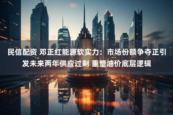 民信配资 邓正红能源软实力：市场份额争夺正引发未来两年供应过剩 重塑油价底层逻辑