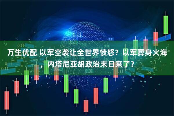 万生优配 以军空袭让全世界愤怒？以军葬身火海，内塔尼亚胡政治末日来了？