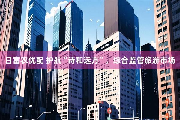 日富农优配 护航“诗和远方”，综合监管旅游市场