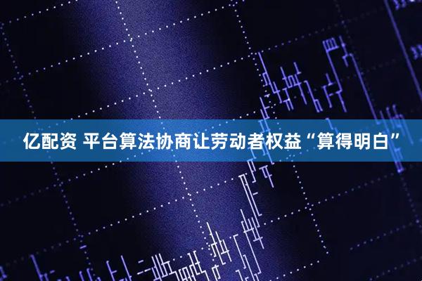 亿配资 平台算法协商让劳动者权益“算得明白”