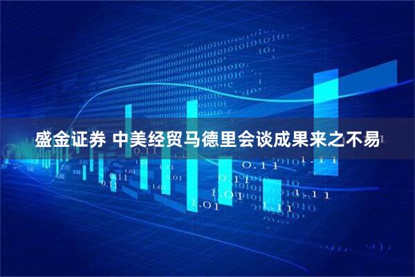 盛金证券 中美经贸马德里会谈成果来之不易