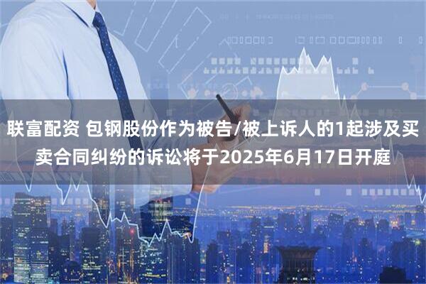 联富配资 包钢股份作为被告/被上诉人的1起涉及买卖合同纠纷的诉讼将于2025年6月17日开庭
