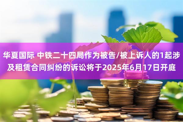 华夏国际 中铁二十四局作为被告/被上诉人的1起涉及租赁合同纠纷的诉讼将于2025年6月17日开庭