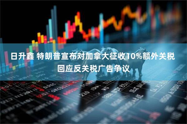 日升鑫 特朗普宣布对加拿大征收10%额外关税 回应反关税广告争议