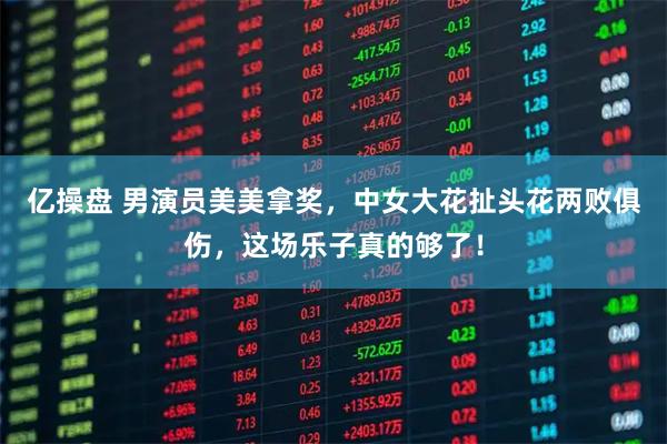 亿操盘 男演员美美拿奖，中女大花扯头花两败俱伤，这场乐子真的够了！