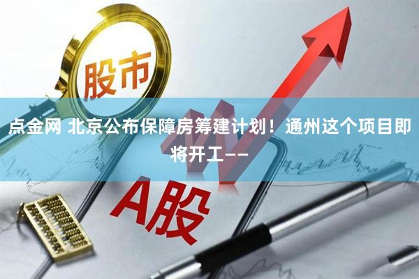 点金网 北京公布保障房筹建计划！通州这个项目即将开工——