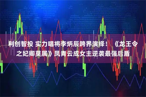 利创智投 实力唱将李炳辰跨界演绎！ 《龙王令之妃卿莫属》凤青云成女主逆袭最强后盾