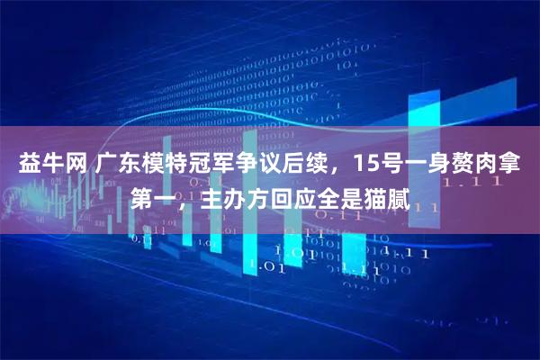 益牛网 广东模特冠军争议后续，15号一身赘肉拿第一，主办方回应全是猫腻