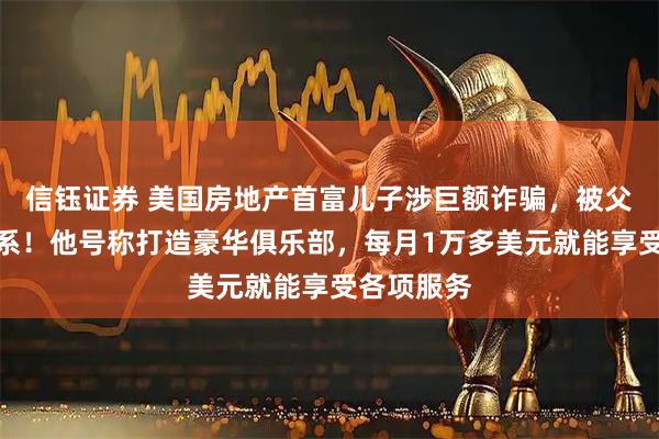 信钰证券 美国房地产首富儿子涉巨额诈骗，被父亲断绝关系！他号称打造豪华俱乐部，每月1万多美元就能享受各项服务
